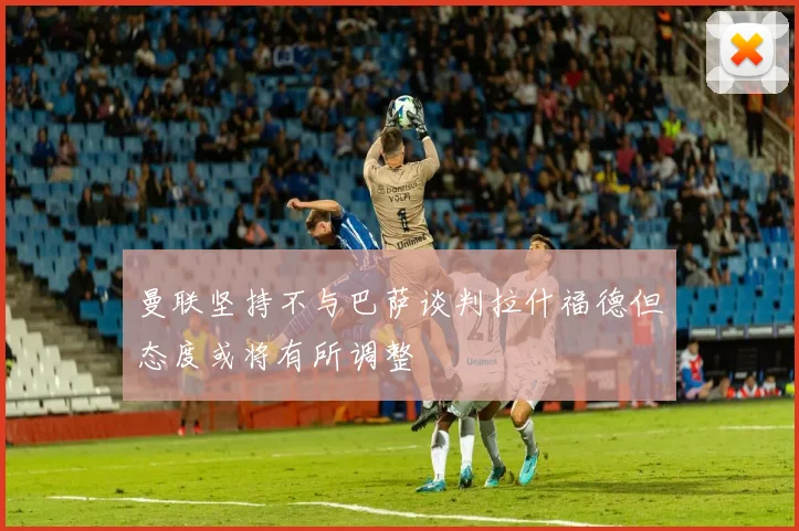曼联坚持不与巴萨谈判拉什福德但态度或将有所调整