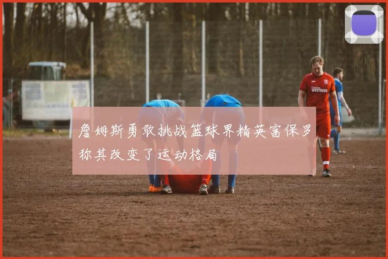 詹姆斯勇敢挑战篮球界精英富保罗称其改变了运动格局