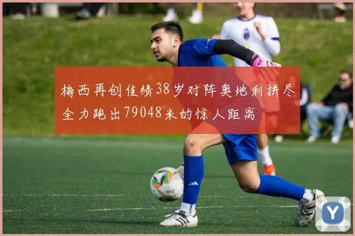 梅西再创佳绩38岁对阵奥地利拼尽全力跑出79048米的惊人距离