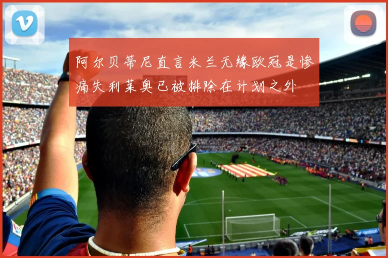 阿尔贝蒂尼直言米兰无缘欧冠是惨痛失利莱奥已被排除在计划之外