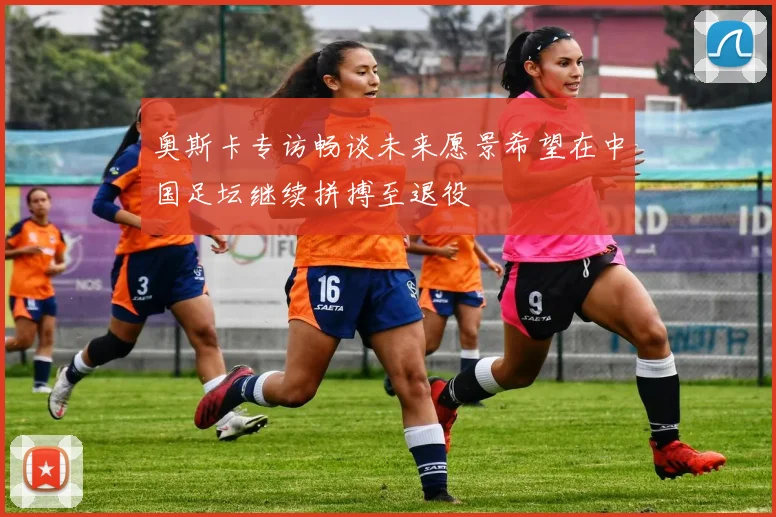 奥斯卡专访畅谈未来愿景希望在中国足坛继续拼搏至退役