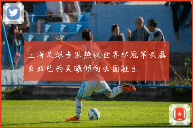 上海足球专家热议世界杯冠军武磊看好巴西吴曦倾向法国胜出