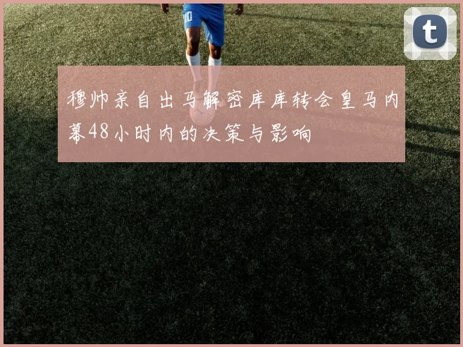 穆帅亲自出马解密库库转会皇马内幕48小时内的决策与影响