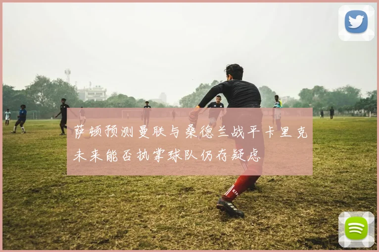 萨顿预测曼联与桑德兰战平卡里克未来能否执掌球队仍存疑虑
