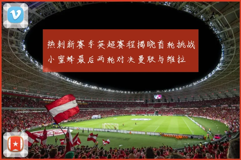 热刺新赛季英超赛程揭晓首轮挑战小蜜蜂最后两轮对决曼联与维拉