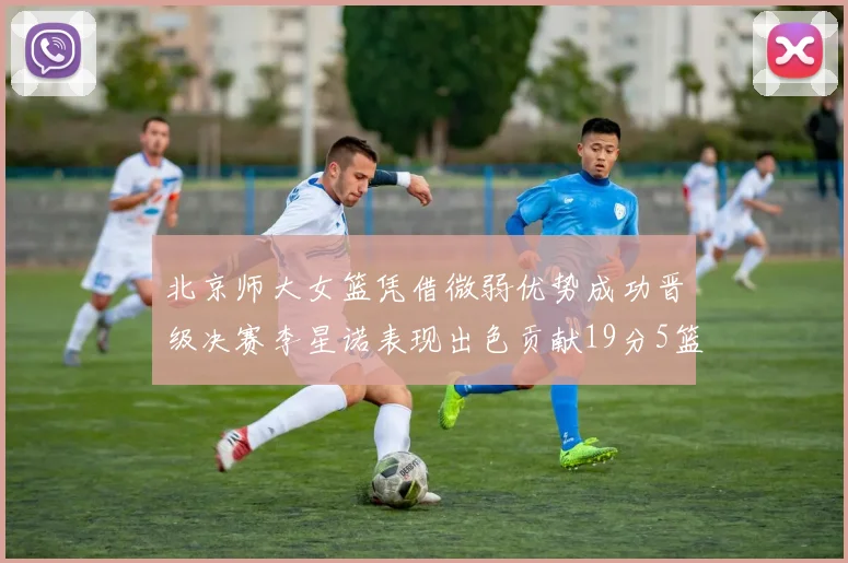 北京师大女篮凭借微弱优势成功晋级决赛李星诺表现出色贡献19分5篮板