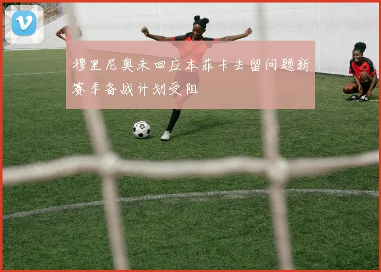 穆里尼奥未回应本菲卡去留问题新赛季备战计划受阻