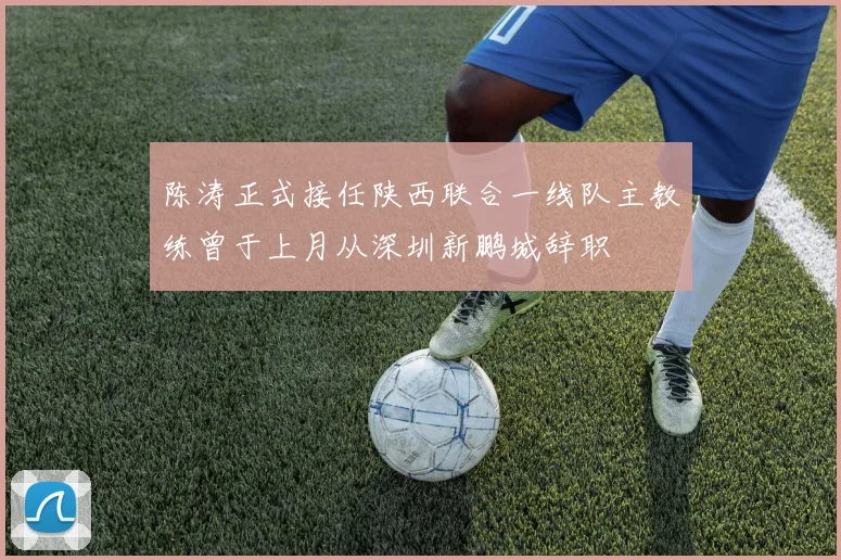 陈涛正式接任陕西联合一线队主教练曾于上月从深圳新鹏城辞职