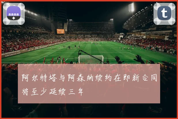 阿尔特塔与阿森纳续约在即新合同将至少延续三年