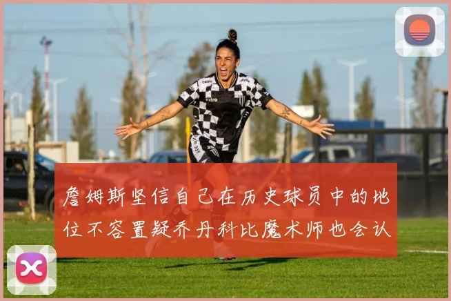 詹姆斯坚信自己在历史球员中的地位不容置疑乔丹科比魔术师也会认同