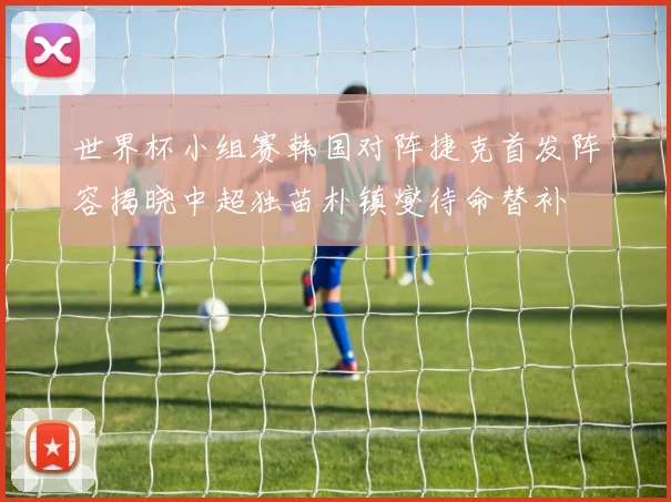 世界杯小组赛韩国对阵捷克首发阵容揭晓中超独苗朴镇燮待命替补
