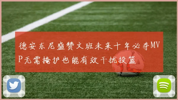 德安东尼盛赞文班未来十年必夺MVP无需掩护也能有效干扰投篮