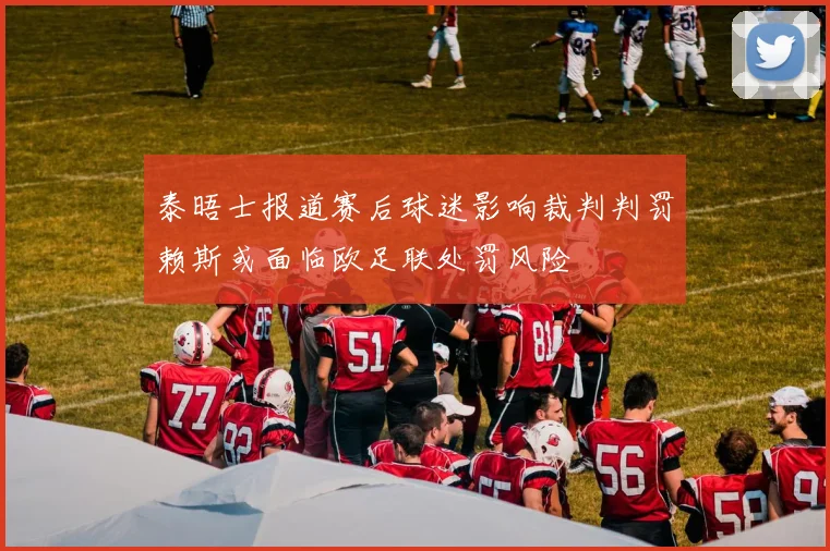 泰晤士报道赛后球迷影响裁判判罚赖斯或面临欧足联处罚风险
