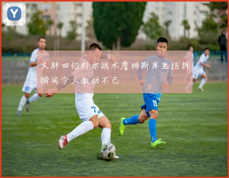文胖回忆科尔战术詹姆斯库里挡拆瞬间令人激动不已