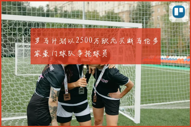 罗马计划以2500万欧元买断马伦多家豪门球队争抢球员