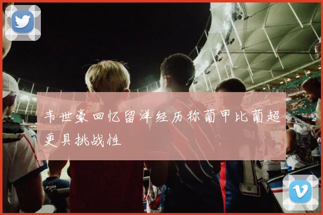 韦世豪回忆留洋经历称葡甲比葡超更具挑战性