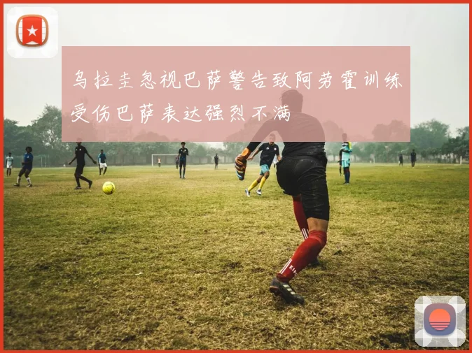 乌拉圭忽视巴萨警告致阿劳霍训练受伤巴萨表达强烈不满