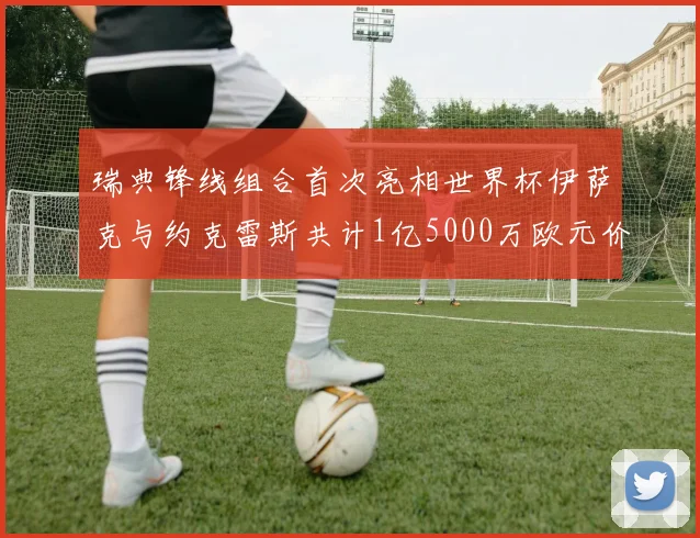 瑞典锋线组合首次亮相世界杯伊萨克与约克雷斯共计1亿5000万欧元价值