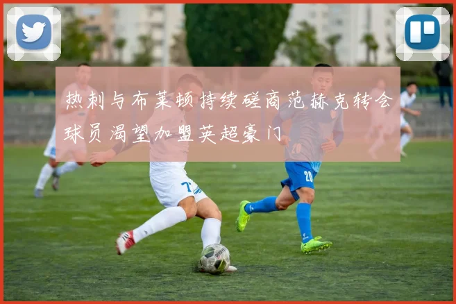 热刺与布莱顿持续磋商范赫克转会球员渴望加盟英超豪门