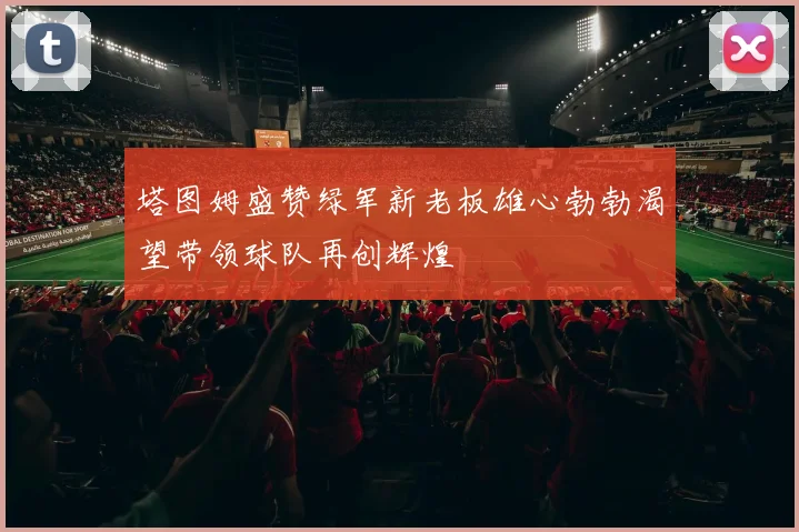 塔图姆盛赞绿军新老板雄心勃勃渴望带领球队再创辉煌