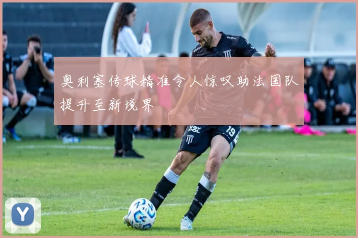 奥利塞传球精准令人惊叹助法国队提升至新境界