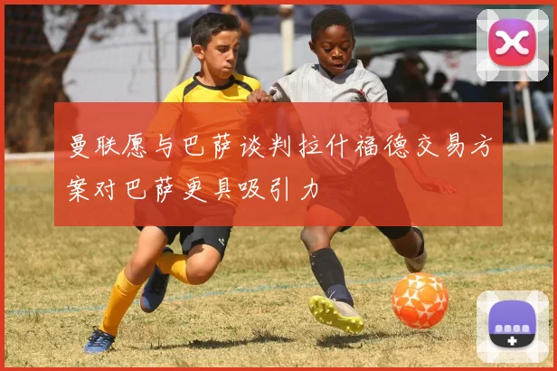 曼联愿与巴萨谈判拉什福德交易方案对巴萨更具吸引力