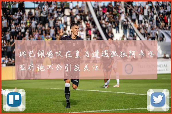 姆巴佩感叹在皇马遭遇孤独阿韦洛亚对他不公引发关注