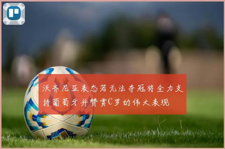 沃齐尼亚表态若无法夺冠将全力支持葡萄牙并赞赏C罗的伟大表现