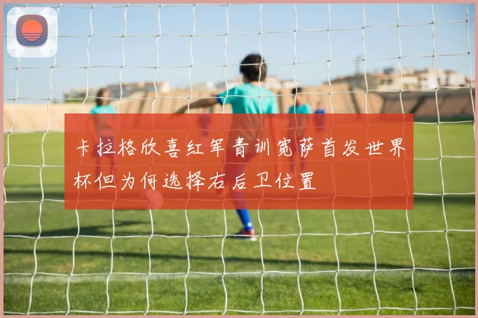 卡拉格欣喜红军青训宽萨首发世界杯但为何选择右后卫位置