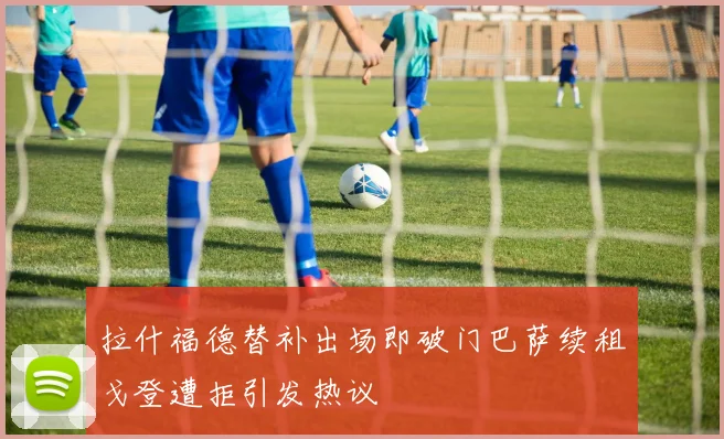 拉什福德替补出场即破门巴萨续租戈登遭拒引发热议