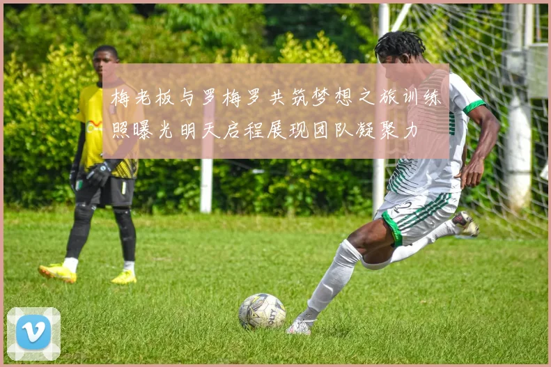 梅老板与罗梅罗共筑梦想之旅训练照曝光明天启程展现团队凝聚力