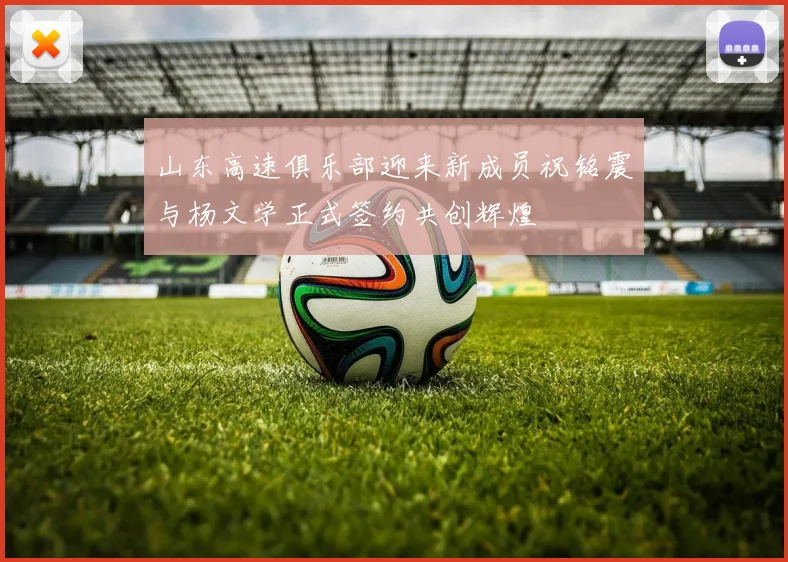 山东高速俱乐部迎来新成员祝铭震与杨文学正式签约共创辉煌