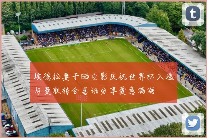 埃德松妻子晒合影庆祝世界杯入选与曼联转会喜讯分享爱意满满