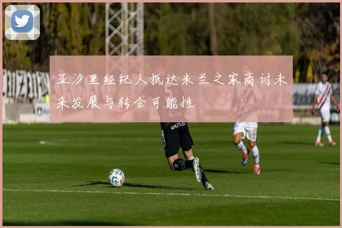 亚沙里经纪人抵达米兰之家商讨未来发展与转会可能性