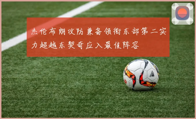 杰伦布朗攻防兼备领衔东部第二实力超越东契奇应入最佳阵容