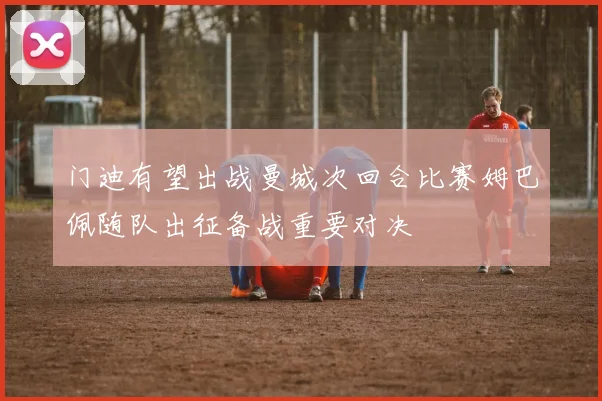 门迪有望出战曼城次回合比赛姆巴佩随队出征备战重要对决