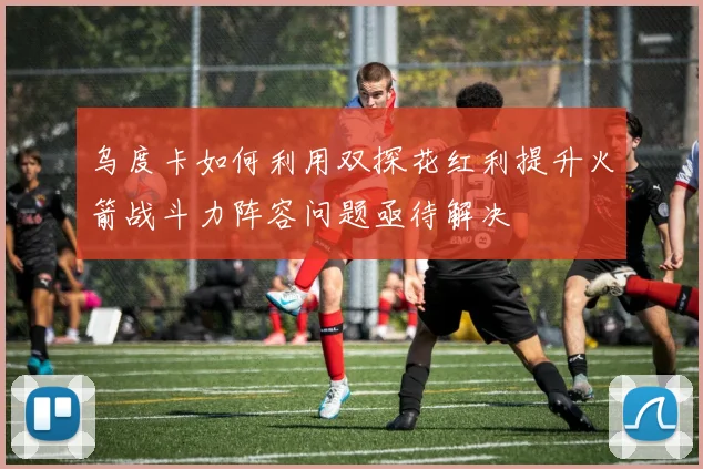 乌度卡如何利用双探花红利提升火箭战斗力阵容问题亟待解决